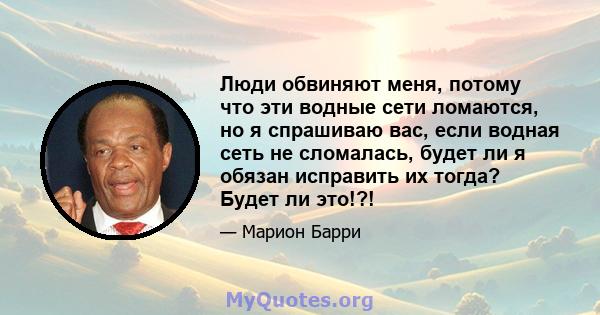 Люди обвиняют меня, потому что эти водные сети ломаются, но я спрашиваю вас, если водная сеть не сломалась, будет ли я обязан исправить их тогда? Будет ли это!?!