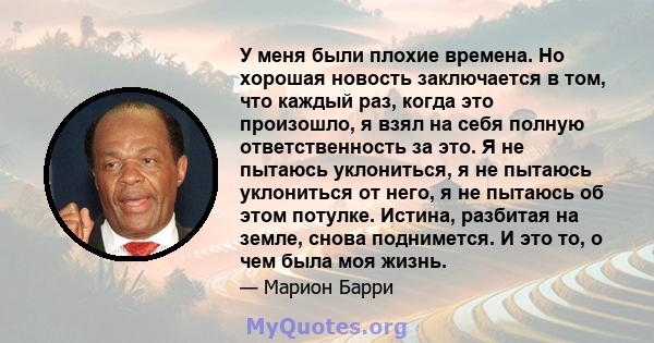 У меня были плохие времена. Но хорошая новость заключается в том, что каждый раз, когда это произошло, я взял на себя полную ответственность за это. Я не пытаюсь уклониться, я не пытаюсь уклониться от него, я не пытаюсь 