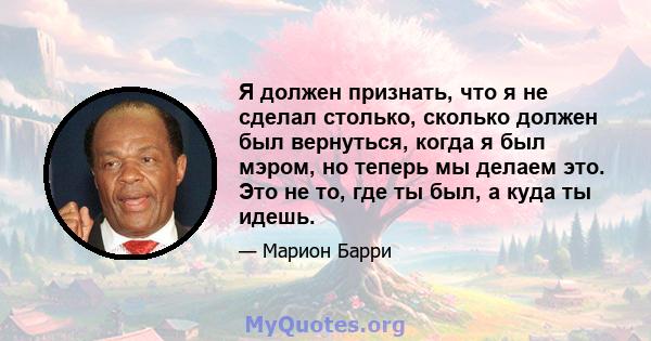 Я должен признать, что я не сделал столько, сколько должен был вернуться, когда я был мэром, но теперь мы делаем это. Это не то, где ты был, а куда ты идешь.