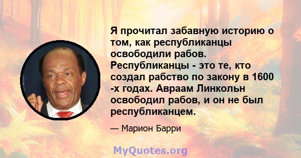 Я прочитал забавную историю о том, как республиканцы освободили рабов. Республиканцы - это те, кто создал рабство по закону в 1600 -х годах. Авраам Линкольн освободил рабов, и он не был республиканцем.