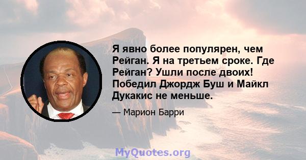 Я явно более популярен, чем Рейган. Я на третьем сроке. Где Рейган? Ушли после двоих! Победил Джордж Буш и Майкл Дукакис не меньше.