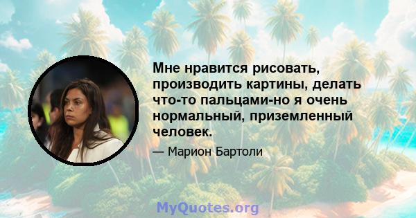 Мне нравится рисовать, производить картины, делать что-то пальцами-но я очень нормальный, приземленный человек.