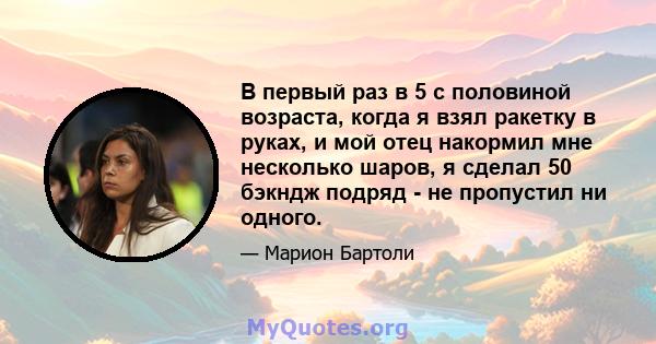 В первый раз в 5 с половиной возраста, когда я взял ракетку в руках, и мой отец накормил мне несколько шаров, я сделал 50 бэкндж подряд - не пропустил ни одного.