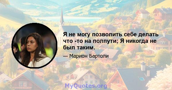 Я не могу позволить себе делать что -то на полпути; Я никогда не был таким.