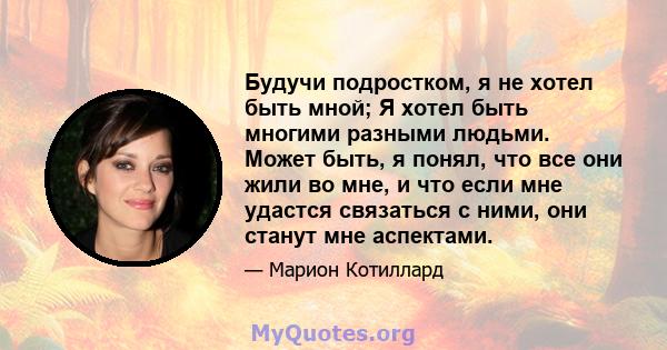 Будучи подростком, я не хотел быть мной; Я хотел быть многими разными людьми. Может быть, я понял, что все они жили во мне, и что если мне удастся связаться с ними, они станут мне аспектами.