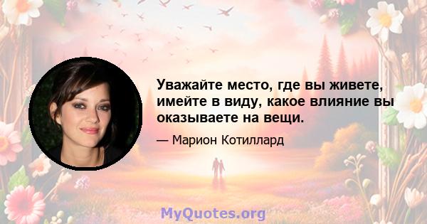 Уважайте место, где вы живете, имейте в виду, какое влияние вы оказываете на вещи.