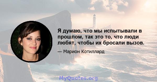 Я думаю, что мы испытывали в прошлом, так это то, что люди любят, чтобы их бросали вызов.