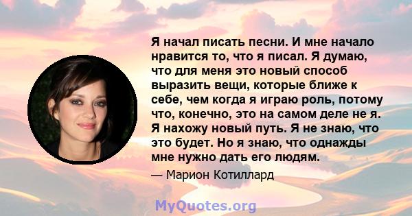 Я начал писать песни. И мне начало нравится то, что я писал. Я думаю, что для меня это новый способ выразить вещи, которые ближе к себе, чем когда я играю роль, потому что, конечно, это на самом деле не я. Я нахожу