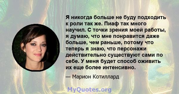 Я никогда больше не буду подходить к роли так же. Пиаф так много научил. С точки зрения моей работы, я думаю, что мне понравится даже больше, чем раньше, потому что теперь я знаю, что персонажи действительно существуют