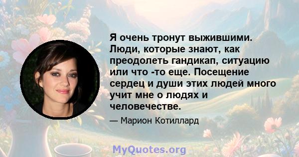 Я очень тронут выжившими. Люди, которые знают, как преодолеть гандикап, ситуацию или что -то еще. Посещение сердец и души этих людей много учит мне о людях и человечестве.