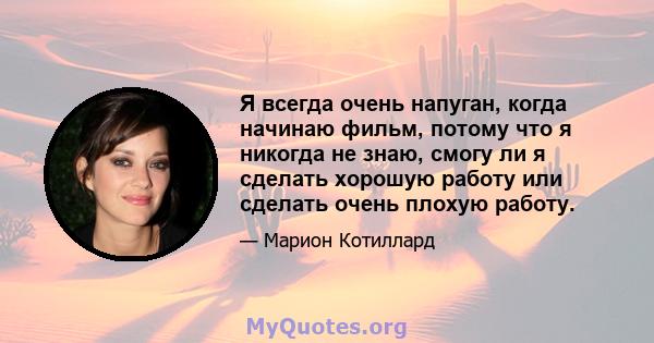 Я всегда очень напуган, когда начинаю фильм, потому что я никогда не знаю, смогу ли я сделать хорошую работу или сделать очень плохую работу.