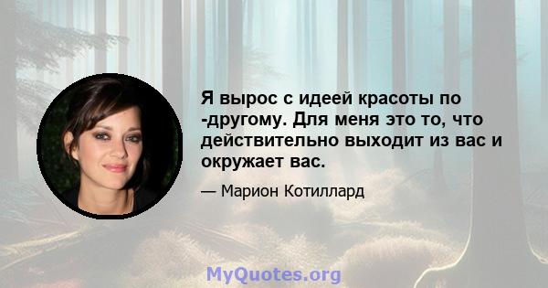 Я вырос с идеей красоты по -другому. Для меня это то, что действительно выходит из вас и окружает вас.