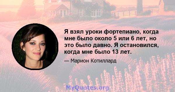 Я взял уроки фортепиано, когда мне было около 5 или 6 лет, но это было давно. Я остановился, когда мне было 13 лет.