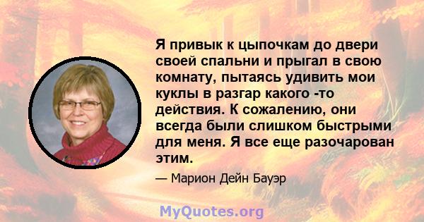 Я привык к цыпочкам до двери своей спальни и прыгал в свою комнату, пытаясь удивить мои куклы в разгар какого -то действия. К сожалению, они всегда были слишком быстрыми для меня. Я все еще разочарован этим.