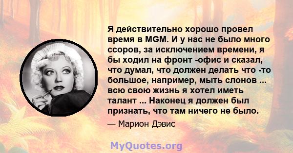 Я действительно хорошо провел время в MGM. И у нас не было много ссоров, за исключением времени, я бы ходил на фронт -офис и сказал, что думал, что должен делать что -то большое, например, мыть слонов ... всю свою жизнь 