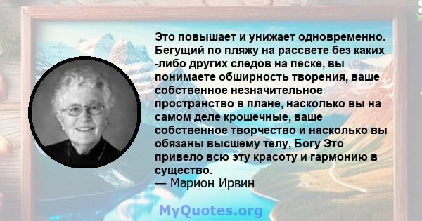 Это повышает и унижает одновременно. Бегущий по пляжу на рассвете без каких -либо других следов на песке, вы понимаете обширность творения, ваше собственное незначительное пространство в плане, насколько вы на самом