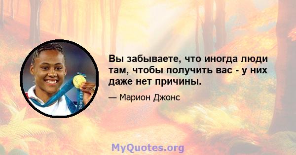 Вы забываете, что иногда люди там, чтобы получить вас - у них даже нет причины.