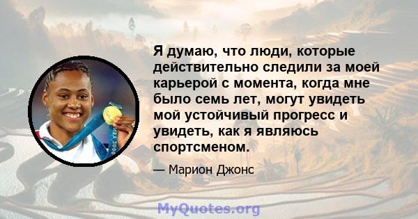 Я думаю, что люди, которые действительно следили за моей карьерой с момента, когда мне было семь лет, могут увидеть мой устойчивый прогресс и увидеть, как я являюсь спортсменом.