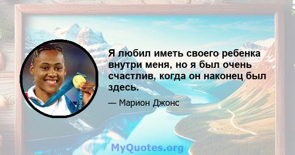 Я любил иметь своего ребенка внутри меня, но я был очень счастлив, когда он наконец был здесь.