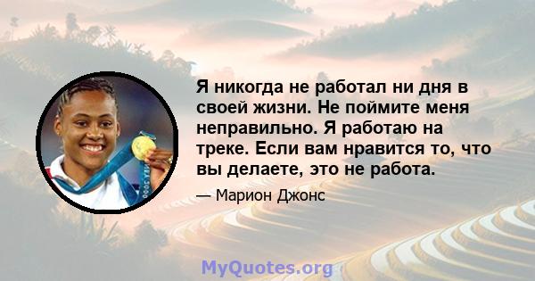 Я никогда не работал ни дня в своей жизни. Не поймите меня неправильно. Я работаю на треке. Если вам нравится то, что вы делаете, это не работа.