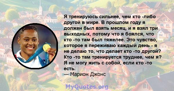 Я тренируюсь сильнее, чем кто -либо другой в мире. В прошлом году я должен был взять месяц, и я взял три выходных, потому что я боялся, что кто -то там был тяжелее. Это чувство, которое я переживаю каждый день - я не