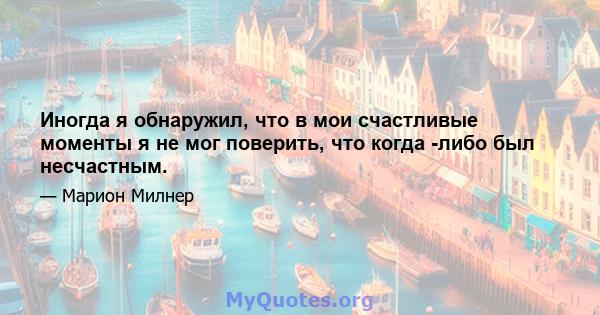 Иногда я обнаружил, что в мои счастливые моменты я не мог поверить, что когда -либо был несчастным.