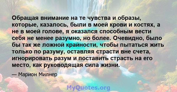 Обращая внимание на те чувства и образы, которые, казалось, были в моей крови и костях, а не в моей голове, я оказался способным вести себя не менее разумно, но более. Очевидно, было бы так же ложной крайности, чтобы