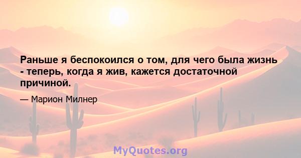 Раньше я беспокоился о том, для чего была жизнь - теперь, когда я жив, кажется достаточной причиной.