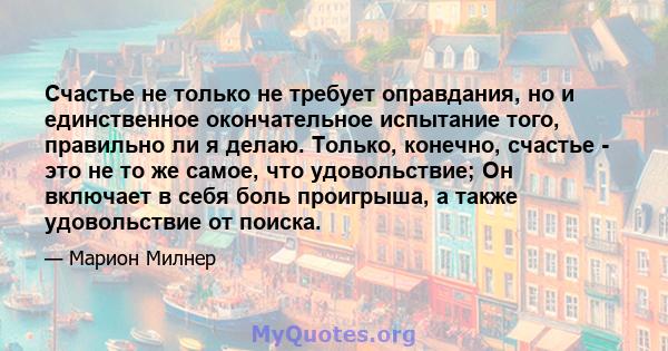 Счастье не только не требует оправдания, но и единственное окончательное испытание того, правильно ли я делаю. Только, конечно, счастье - это не то же самое, что удовольствие; Он включает в себя боль проигрыша, а также