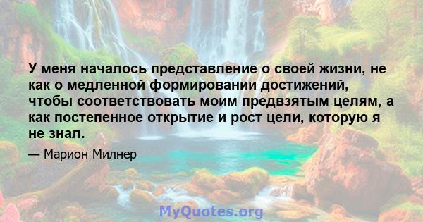 У меня началось представление о своей жизни, не как о медленной формировании достижений, чтобы соответствовать моим предвзятым целям, а как постепенное открытие и рост цели, которую я не знал.