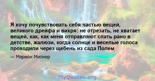 Я хочу почувствовать себя частью вещей, великого дрейфа и вихря: не отрезать, не хватает вещей, как, как меня отправляют спать рано в детстве, жалюзи, когда солнце и веселые голоса проходили через щебень из сада Полем