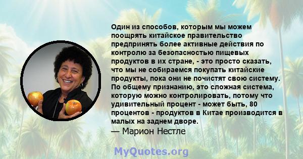 Один из способов, которым мы можем поощрять китайское правительство предпринять более активные действия по контролю за безопасностью пищевых продуктов в их стране, - это просто сказать, что мы не собираемся покупать