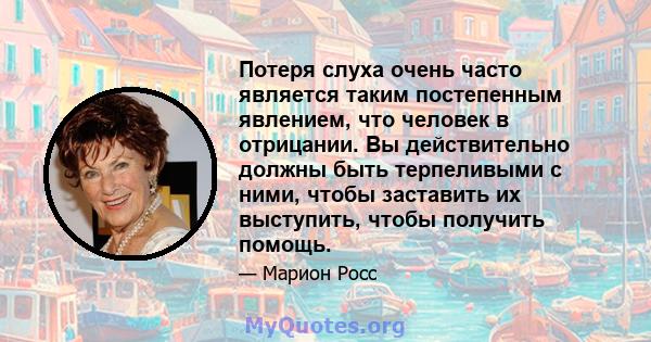 Потеря слуха очень часто является таким постепенным явлением, что человек в отрицании. Вы действительно должны быть терпеливыми с ними, чтобы заставить их выступить, чтобы получить помощь.