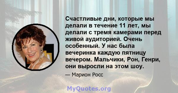 Счастливые дни, которые мы делали в течение 11 лет, мы делали с тремя камерами перед живой аудиторией. Очень особенный. У нас была вечеринка каждую пятницу вечером. Мальчики, Рон, Генри, они выросли на этом шоу.