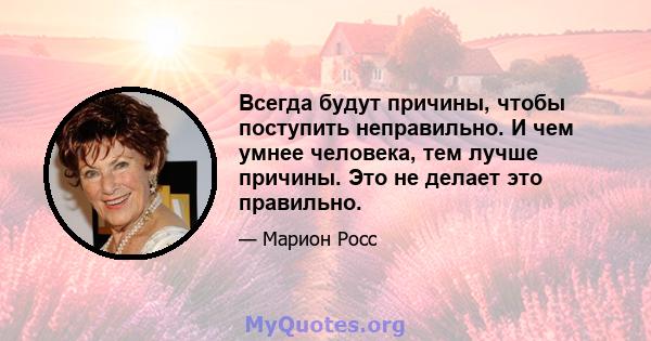 Всегда будут причины, чтобы поступить неправильно. И чем умнее человека, тем лучше причины. Это не делает это правильно.