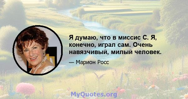 Я думаю, что в миссис С. Я, конечно, играл сам. Очень навязчивый, милый человек.