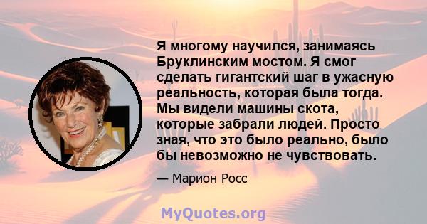 Я многому научился, занимаясь Бруклинским мостом. Я смог сделать гигантский шаг в ужасную реальность, которая была тогда. Мы видели машины скота, которые забрали людей. Просто зная, что это было реально, было бы