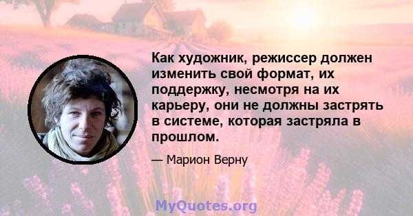 Как художник, режиссер должен изменить свой формат, их поддержку, несмотря на их карьеру, они не должны застрять в системе, которая застряла в прошлом.