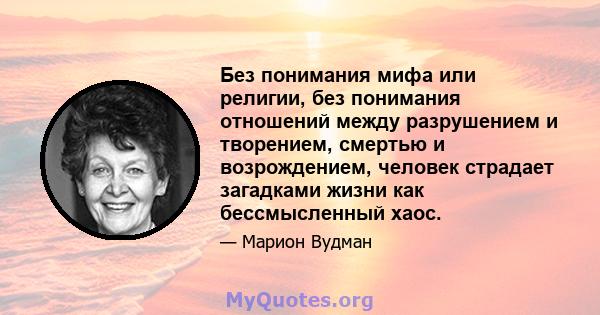 Без понимания мифа или религии, без понимания отношений между разрушением и творением, смертью и возрождением, человек страдает загадками жизни как бессмысленный хаос.