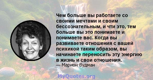 Чем больше вы работаете со своими мечтами и своим бессознательным, и чти это, тем больше вы это понимаете и понимаете вас. Когда вы развиваете отношения с вашей психикой таким образом, вы начинаете переносить эту