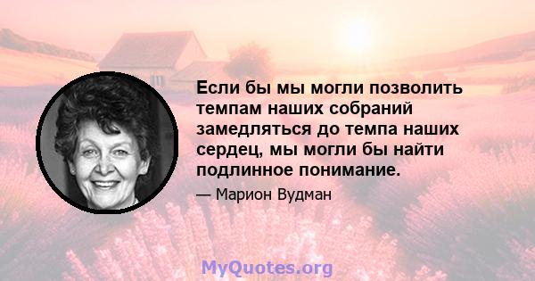 Если бы мы могли позволить темпам наших собраний замедляться до темпа наших сердец, мы могли бы найти подлинное понимание.