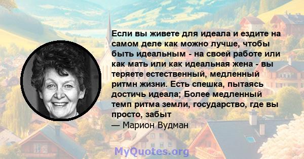 Если вы живете для идеала и ездите на самом деле как можно лучше, чтобы быть идеальным - на своей работе или как мать или как идеальная жена - вы теряете естественный, медленный ритмн жизни. Есть спешка, пытаясь достичь 