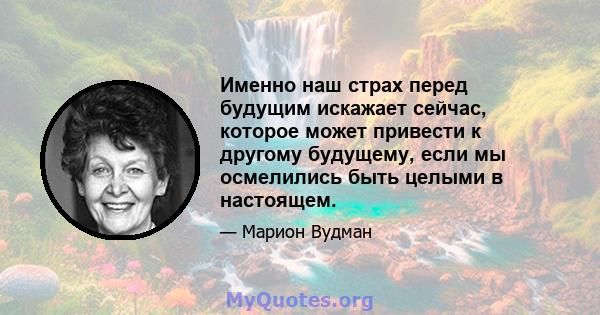 Именно наш страх перед будущим искажает сейчас, которое может привести к другому будущему, если мы осмелились быть целыми в настоящем.