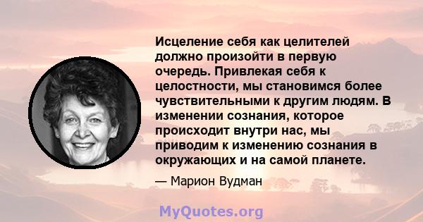 Исцеление себя как целителей должно произойти в первую очередь. Привлекая себя к целостности, мы становимся более чувствительными к другим людям. В изменении сознания, которое происходит внутри нас, мы приводим к