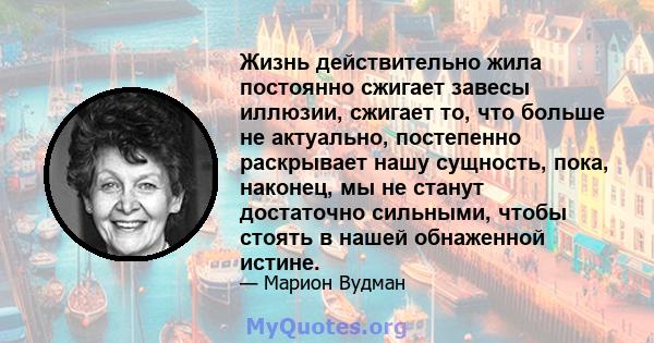 Жизнь действительно жила постоянно сжигает завесы иллюзии, сжигает то, что больше не актуально, постепенно раскрывает нашу сущность, пока, наконец, мы не станут достаточно сильными, чтобы стоять в нашей обнаженной