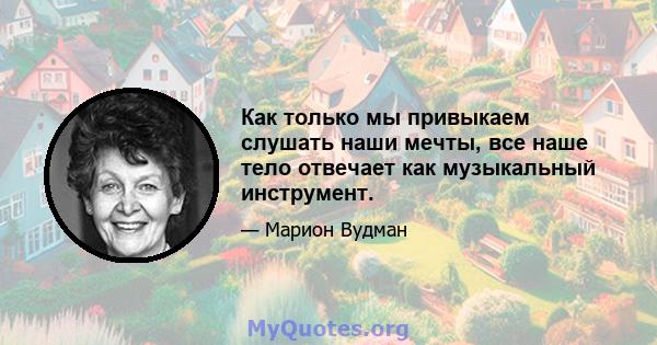 Как только мы привыкаем слушать наши мечты, все наше тело отвечает как музыкальный инструмент.