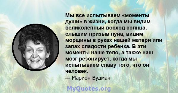 Мы все испытываем «моменты души» в жизни, когда мы видим великолепный восход солнца, слышим призыв луна, видим морщины в руках нашей матери или запах сладости ребенка. В эти моменты наше тело, а также наш мозг