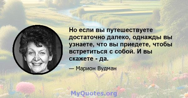 Но если вы путешествуете достаточно далеко, однажды вы узнаете, что вы приедете, чтобы встретиться с собой. И вы скажете - да.