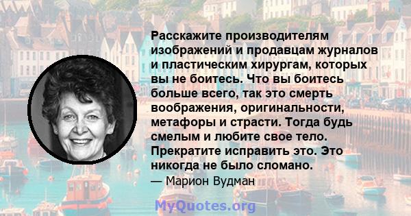 Расскажите производителям изображений и продавцам журналов и пластическим хирургам, которых вы не боитесь. Что вы боитесь больше всего, так это смерть воображения, оригинальности, метафоры и страсти. Тогда будь смелым и 