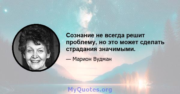 Сознание не всегда решит проблему, но это может сделать страдания значимыми.